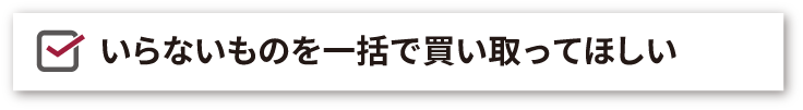 ご自宅の不用品・遺品、一括で買取・処分・回収いたします。